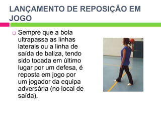 LANÇAMENTO DE REPOSIÇÃO EM
JOGO
 Sempre que a bola
ultrapassa as linhas
laterais ou a linha de
saída de baliza, tendo
sido tocada em último
lugar por um defesa, é
reposta em jogo por
um jogador da equipa
adversária (no local de
saída).
 