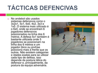 TÁCTICAS DEFENCIVAS
 No andebol são usados
sistemas defensivos como o
3x2x1, 5x1, 6x0, 4x2, 3x3 e
1x5. O sistema mais utilizado é
o 6x0, onde se encontram 6
jogadores defensivos
posicionados na linha dos 6
metros. A defesa 5x1 também é
bastante utilizada onde 5
jogadores se posicionam na
linha dos 6 metros e um
jogador (bico ou pivô)se
posiciona mais à frente que os
outros. Não existem categorias
e idades exatas para se utilizar
cada tipo de defesa, isso
depende da postura tática do
defensor e, principalmente, da
postura da equipa adversária.
 
