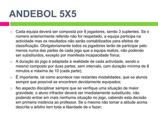 ANDEBOL 5X5
 Cada equipa deverá ser composta por 8 jogadores, sendo 3 suplentes. Se o
número anteriormente referido não for respeitado, a equipa participa na
actividade mas os resultados não serão contabilizados para efeitos de
classificação. Obrigatoriamente todos os jogadores terão de participar pelo
menos numa das partes de cada jogo que a equipa realize, não podendo
ser substituídos, excepto por manifesta incapacidade física;
 A duração do jogo é adaptada à realidade de cada actividade, sendo o
mesmo composto por duas partes, sem intervalo, com duração mínima de 8
minutos e máxima de 10 (cada parte);
 É importante, tal como acontece nas restantes modalidades, que os alunos
sempre que possível se encontrem devidamente equipados;
 No aspecto disciplinar sempre que se verifique uma situação de maior
gravidade, o aluno infractor deverá ser imediatamente substituído, não
podendo entrar em mais nenhuma situação no jogo, cabendo esta decisão
em primeira instância ao professor. Se o mesmo não tomar a atitude acima
descrita o árbitro tem toda a liberdade de o fazer;
 