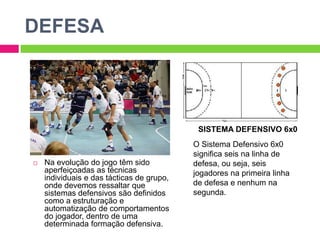 DEFESA
 Na evolução do jogo têm sido
aperfeiçoadas as técnicas
individuais e das tácticas de grupo,
onde devemos ressaltar que
sistemas defensivos são definidos
como a estruturação e
automatização de comportamentos
do jogador, dentro de uma
determinada formação defensiva.
SISTEMA DEFENSIVO 6x0
O Sistema Defensivo 6x0
significa seis na linha de
defesa, ou seja, seis
jogadores na primeira linha
de defesa e nenhum na
segunda.
 