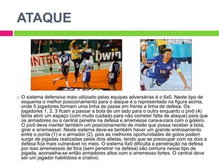 ATAQUE
 O sistema defensivo mais utilizado pelas equipas adversárias é o 6x0. Neste tipo de
esquema o melhor posicionamento para o ataque é o representado na figura acima,
onde 5 jogadores formam uma linha de passe em frente a linha de defesa. Os
jogadores 1, 2, 3 ficam a passar a bola de um lado para o outro enquanto o pivô (4)
tenta abrir um espaço (com muito cuidado para não cometer falta de ataque) para que
os armadores ou o central penetre na defesa e arremesse cara-a-cara com o goleiro.
O pivô deve manter também um posicionamento de modo que possa receber a bola,
girar e arremessar. Neste sistema deve-se também haver um grande entrosamento
entre o ponta (1) e o armador (2), pois as melhores oportunidades de golos podem
surgir de jogadas realizadas pelos dois atletas, tendo que se preocupar com os dois a
defesa fica mais vulnerável no meio. O sistema 6x0 dificulta a penetração na defesa
por isso arremessos de fora (sem penetrar na defesa) são comuns nesse tipo de
jogada, aconselha-se então armadores altos com o arremesso fortes. O central deve
ser um jogador habilidoso e criativo.
 