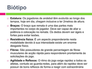 Biótipo
 Estatura: Os jogadores de andebol têm evoluído ao longo dos
tempos, hoje em dia, chegam inclusive a ter 2metros de altura.
 Braços: O braço que remata é uma das partes mais
importantes no corpo do jogador. Deve ser capaz de aliar a
potência à colocação no remate. Os dedos devem ser ágeis e
fortes para evitar lesões.
 Resistência física: É um aspecto preponderante nesta
modalidade devido à sua intensidade existe um enorme
desgaste físico.
 Fibras: São possuidores de grande percentagem de fibras
musculares de acção rápida para responderem prontamente às
solicitações do jogo.
 Agilidade e Reflexos: O ritmo do jogo exige rapidez a todos os
atletas, contudo ao guarda-redes, para além da rapidez deve ser
possuir de bons reflexos de forma a reagir com extraordinária
 