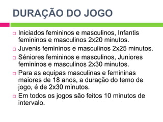 DURAÇÃO DO JOGO
 Iniciados femininos e masculinos, Infantis
femininos e masculinos 2x20 minutos.
 Juvenis femininos e masculinos 2x25 minutos.
 Séniores femininos e masculinos, Juniores
femininos e masculinos 2x30 minutos.
 Para as equipas masculinas e femininas
maiores de 18 anos, a duração do temo de
jogo, é de 2x30 minutos.
 Em todos os jogos são feitos 10 minutos de
intervalo.
 