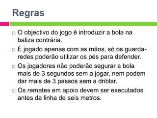 Regras
 O objectivo do jogo é introduzir a bola na
baliza contrária.
 É jogado apenas com as mãos, só os guarda-
redes poderão utilizar os pés para defender.
 Os jogadores não poderão segurar a bola
mais de 3 segundos sem a jogar, nem podem
dar mais de 3 passos sem a driblar.
 Os remates em apoio devem ser executados
antes da linha de seis metros.
 