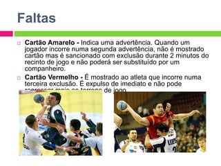 Faltas
 Cartão Amarelo - Indica uma advertência. Quando um
jogador incorre numa segunda advertência, não é mostrado
cartão mas é sancionado com exclusão durante 2 minutos do
recinto de jogo e não poderá ser substituído por um
companheiro.
 Cartão Vermelho - É mostrado ao atleta que incorre numa
terceira exclusão. É expulso de imediato e não pode
regressar mais ao terreno de jogo.
 