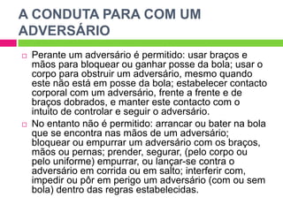 A CONDUTA PARA COM UM
ADVERSÁRIO
 Perante um adversário é permitido: usar braços e
mãos para bloquear ou ganhar posse da bola; usar o
corpo para obstruir um adversário, mesmo quando
este não está em posse da bola; estabelecer contacto
corporal com um adversário, frente a frente e de
braços dobrados, e manter este contacto com o
intuito de controlar e seguir o adversário.
 No entanto não é permitido: arrancar ou bater na bola
que se encontra nas mãos de um adversário;
bloquear ou empurrar um adversário com os braços,
mãos ou pernas; prender, segurar, (pelo corpo ou
pelo uniforme) empurrar, ou lançar-se contra o
adversário em corrida ou em salto; interferir com,
impedir ou pôr em perigo um adversário (com ou sem
bola) dentro das regras estabelecidas.
 