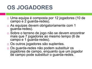 OS JOGADORESUma equipa é composta por 12 jogadores (10 de campo e 2 guarda-redes).As equipas devem obrigatoriamente com 1 guarda-redes).Sobre o terreno de jogo não se devem encontrar mais que 7 jogadores ao mesmo tempo (6 de campo e 1 guarda-redes).Os outros jogadores são suplentes.Os guarda-redes não podem substituir os jogadores de campo, enquanto que um jogador de campo pode substituir o guarda-redes.