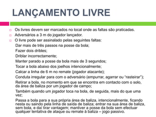 LANÇAMENTO LIVREOs livres devem ser marcados no local onde as faltas são praticadas.Adversários a 3 m do jogador lançador.O livre pode ser assinalado pelas seguintes faltas:Dar mais de três passos na posse da bola;Fazer dois dribles;Driblar incorrectamente;Manter parado a posse da bola mais de 3 segundos;Tocar a bola abaixo dos joelhos intencionalmente;Calcar a linha de 6 m no remate (jogador atacante);Conduta irregular para com o adversário (empurrar, agarrar ou “rasteirar”);Retirar a bola, no momento em que se encontra em contacto com o solo, da área de baliza por um jogador de campo;Também quando um jogador toca na bola, de seguida, mais do que uma vez;Passa a bola para a sua própria área de baliza, intencionalmente, ficando nesta ou saindo pela linha de saída de baliza; entrar na sua área de baliza, sem bola, e daí tirar vantagem; mantiver a posse da bola sem efectuar qualquer tentativa de ataque ou remate à baliza – jogo passivo.