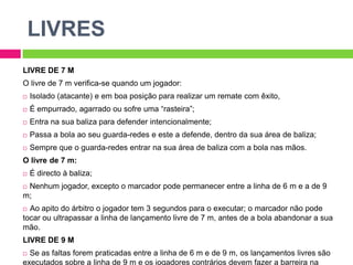 LIVRESLIVRE DE 7 MO livre de 7 m verifica-se quando um jogador:Isolado (atacante) e em boa posição para realizar um remate com êxito,Éempurrado, agarrado ou sofre uma “rasteira”;Entra na sua baliza para defender intencionalmente;Passa a bola ao seu guarda-redes e este a defende, dentro da sua área de baliza;Sempre que o guarda-redes entrar na sua área de baliza com a bola nas mãos.O livre de 7 m:É directo à baliza;Nenhum jogador, excepto o marcador pode permanecer entre a linha de 6 m e a de 9 m;Ao apito do árbitro o jogador tem 3 segundos para o executar; o marcador não pode tocar ou ultrapassar a linha de lançamento livre de 7 m, antes de a bola abandonar a sua mão.LIVRE DE 9 MSe as faltas forem praticadas entre a linha de 6 m e de 9 m, os lançamentos livres são executados sobre a linha de 9 m e os jogadores contrários devem fazer a barreira na linha de área de baliza (6m).