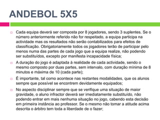 ANDEBOL 5X5Cada equipa deverá ser composta por 8 jogadores, sendo 3 suplentes. Se o número anteriormente referido não for respeitado, a equipa participa na actividade mas os resultados não serão contabilizados para efeitos de classificação. Obrigatoriamente todos os jogadores terão de participar pelo menos numa das partes de cada jogo que a equipa realize, não podendo ser substituídos, excepto por manifesta incapacidade física;A duração do jogo é adaptada à realidade de cada actividade, sendo o mesmo composto por duas partes, sem intervalo, com duração mínima de 8 minutos e máxima de 10 (cada parte);É importante, tal como acontece nas restantes modalidades, que os alunos sempre que possível se encontrem devidamente equipados;No aspecto disciplinar sempre que se verifique uma situação de maior gravidade, o aluno infractor deverá ser imediatamente substituído, não podendo entrar em mais nenhuma situação no jogo, cabendo esta decisão em primeira instância ao professor. Se o mesmo não tomar a atitude acima descrita o árbitro tem toda a liberdade de o fazer;
