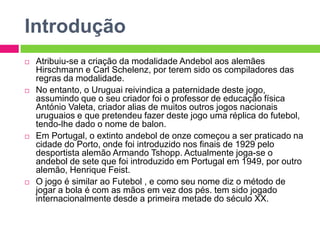 IntroduçãoAtribuiu-se a criação da modalidade Andebol aos alemães Hirschmanne CarlSchelenz, por terem sido os compiladores das regras da modalidade.No entanto, o Uruguai reivindica a paternidade deste jogo, assumindo que o seu criador foi o professor de educação física António Valeta, criador alias de muitos outros jogos nacionais uruguaios e que pretendeu fazer deste jogo uma réplica do futebol, tendo-lhe dado o nome de balon.Em Portugal, o extinto andebol de onze começou a ser praticado na cidade do Porto, onde foi introduzido nos finais de 1929 pelo desportista alemão Armando Tshopp. Actualmente joga-se o andebol de sete que foi introduzido em Portugal em 1949, por outro alemão, Henrique Feist.O jogo é similar ao Futebol , e como seu nome diz o método de jogar a bola é com as mãos em vez dos pés. tem sido jogado internacionalmente desde a primeira metade do século XX.