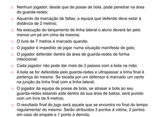 Nenhum jogador, desde que de posse de bola, pode penetrar na área do guarda-redes; Aquando da marcação de faltas, a equipa que defende deve estar à distância de 2 metros; Na execução do lançamento de linha lateral o aluno deverá ter pelo menos um pé em cima da mesma; O livre de 7 metros é marcado quando: O jogador é impedido de jogar numa situação manifesta de golo; O jogador defender dentro da área de guarda-redes de forma intencional; Cada jogador não pode dar mais de 3 passos com a bola na mão; A bola se for defendida pelo guarda-redes e ultrapassar a linha final é pertença do mesmo. Se tocada por um defensor é marcado um canto na junção da linha final com a linha lateral; O jogador da equipa de posse de bola, se atrasar a bola ao seu guarda-redes estando este dentro da sua área de baliza, será punido com um livre de 9 metros; O resultado final do jogo será aquele que se encontra no final do tempo regulamentar do mesmo. Serão atribuídos 3 pontos à vitória, 2 pontos em caso de empate e 1 ponto à derrota.