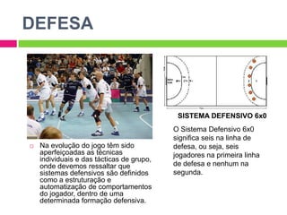DEFESASISTEMA DEFENSIVO 6x0O Sistema Defensivo 6x0 significa seis na linha de defesa, ou seja, seis jogadores na primeira linha de defesa e nenhum na segunda.Na evolução do jogo têm sido aperfeiçoadas as técnicas individuais e das tácticas de grupo, onde devemos ressaltar que sistemas defensivos são definidos como a estruturação e automatização de comportamentos do jogador, dentro de uma determinada formação defensiva.