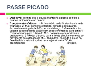 PASSE PICADOObjectivo: permite que a equipa mantenha a posse de bola e avance rapidamente no campo.Componentes Criticas: 1- M.I contrário ao M.S. dominante mais avançado; 2 -M.S. dominante flectido, armado à retaguarda, formando um ângulo de 90º com o antebraço; 3 -Palma da mão voltada para o local de passe com dedos orientados para cima; 4 - Rodar o tronco para o lado do M.S. dominante em movimento preparatório; 5 - Rodar o tronco para a frente simultaneamente ao movimento de extensão do M.S. dominante, flectindo o pulso na fase final de modo a imprimir uma trajectória em “V”; 6 - Transferência do peso do corpo para o M.I. mais avançado.