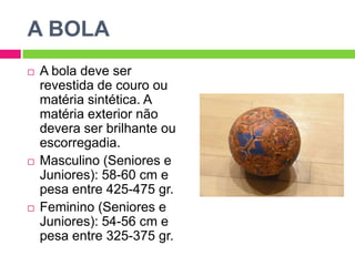 A BOLAA bola deve ser revestida de couro ou matéria sintética. A matéria exterior não devera ser brilhante ou escorregadia.Masculino (Seniores e Juniores): 58-60 cm e pesa entre 425-475 gr.Feminino (Seniores e Juniores): 54-56 cm e pesa entre 325-375 gr.
