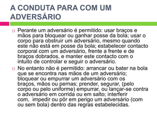 A CONDUTA PARA COM UM ADVERSÁRIOPerante um adversário é permitido: usar braços e mãos para bloquear ou ganhar posse da bola; usar o corpo para obstruir um adversário, mesmo quando este não está em posse da bola; estabelecer contacto corporal com um adversário, frente a frente e de braços dobrados, e manter este contacto com o intuito de controlar e seguir o adversário. No entanto não é permitido: arrancar ou bater na bola que se encontra nas mãos de um adversário; bloquear ou empurrar um adversário com os braços, mãos ou pernas; prender, segurar, (pelo corpo ou pelo uniforme) empurrar, ou lançar-se contra o adversário em corrida ou em salto; interferir com,  impedir ou pôr em perigo um adversário (com ou sem bola) dentro das regras estabelecidas.