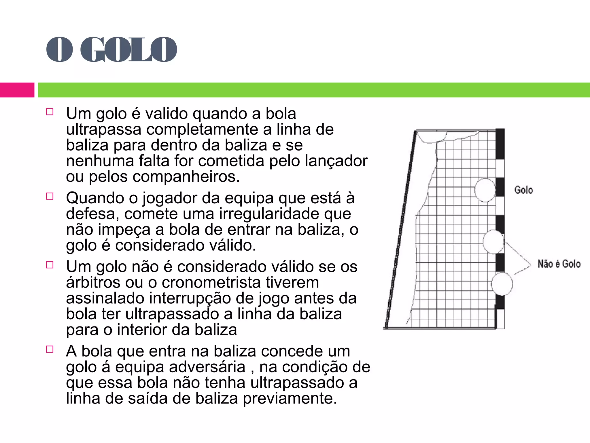O GOLO 
 Um golo é valido quando a bola 
ultrapassa completamente a linha de 
baliza para dentro da baliza e se 
nenhuma falta for cometida pelo lançador 
ou pelos companheiros. 
 Quando o jogador da equipa que está à 
defesa, comete uma irregularidade que 
não impeça a bola de entrar na baliza, o 
golo é considerado válido. 
 Um golo não é considerado válido se os 
árbitros ou o cronometrista tiverem 
assinalado interrupção de jogo antes da 
bola ter ultrapassado a linha da baliza 
para o interior da baliza 
 A bola que entra na baliza concede um 
golo á equipa adversária , na condição de 
que essa bola não tenha ultrapassado a 
linha de saída de baliza previamente. 
 