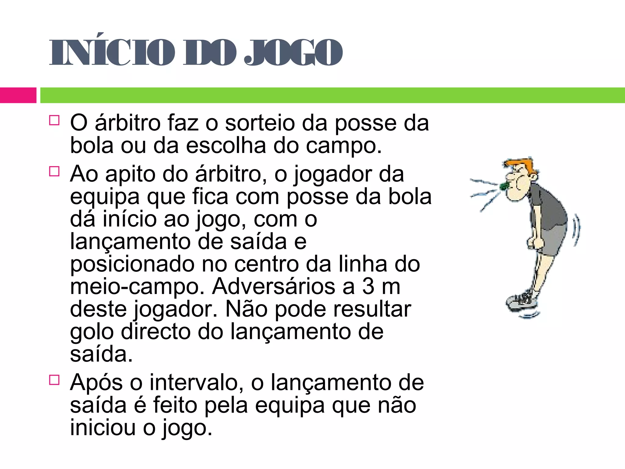 INÍCIO DO JOGO 
 O árbitro faz o sorteio da posse da 
bola ou da escolha do campo. 
 Ao apito do árbitro, o jogador da 
equipa que fica com posse da bola 
dá início ao jogo, com o 
lançamento de saída e 
posicionado no centro da linha do 
meio-campo. Adversários a 3 m 
deste jogador. Não pode resultar 
golo directo do lançamento de 
saída. 
 Após o intervalo, o lançamento de 
saída é feito pela equipa que não 
iniciou o jogo. 
 