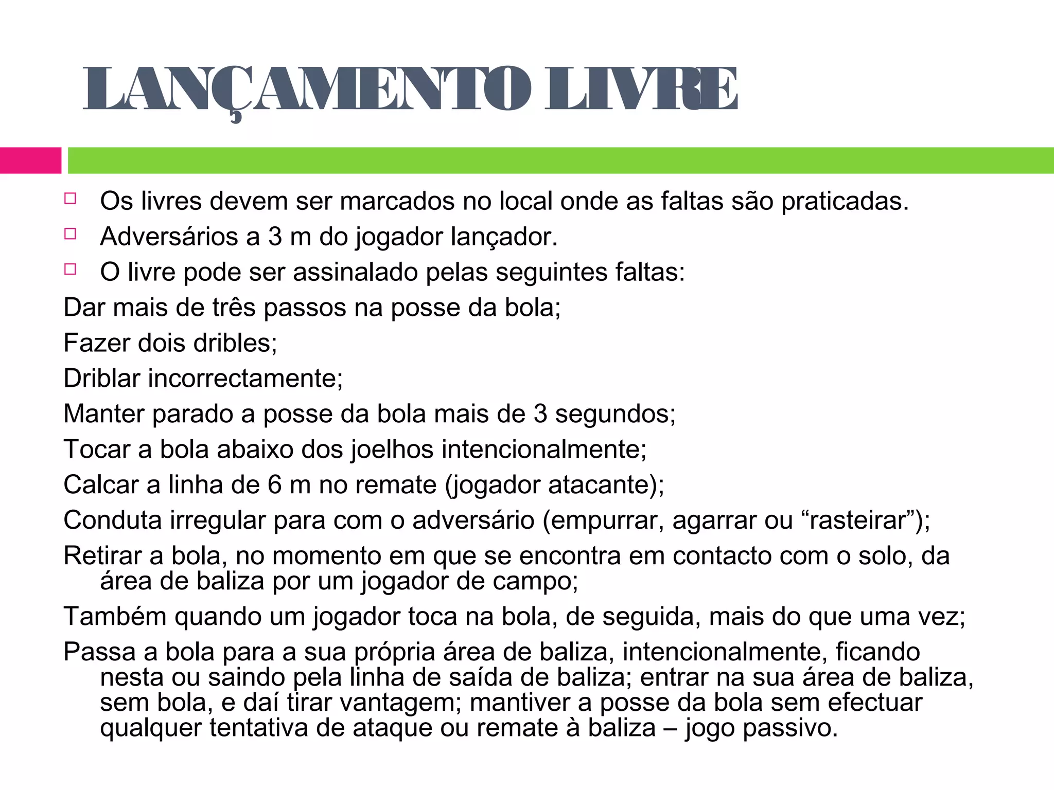 LANÇAMENTO LIVRE 
 Os livres devem ser marcados no local onde as faltas são praticadas. 
 Adversários a 3 m do jogador lançador. 
 O livre pode ser assinalado pelas seguintes faltas: 
Dar mais de três passos na posse da bola; 
Fazer dois dribles; 
Driblar incorrectamente; 
Manter parado a posse da bola mais de 3 segundos; 
Tocar a bola abaixo dos joelhos intencionalmente; 
Calcar a linha de 6 m no remate (jogador atacante); 
Conduta irregular para com o adversário (empurrar, agarrar ou “rasteirar”); 
Retirar a bola, no momento em que se encontra em contacto com o solo, da 
área de baliza por um jogador de campo; 
Também quando um jogador toca na bola, de seguida, mais do que uma vez; 
Passa a bola para a sua própria área de baliza, intencionalmente, ficando 
nesta ou saindo pela linha de saída de baliza; entrar na sua área de baliza, 
sem bola, e daí tirar vantagem; mantiver a posse da bola sem efectuar 
qualquer tentativa de ataque ou remate à baliza – jogo passivo. 
 