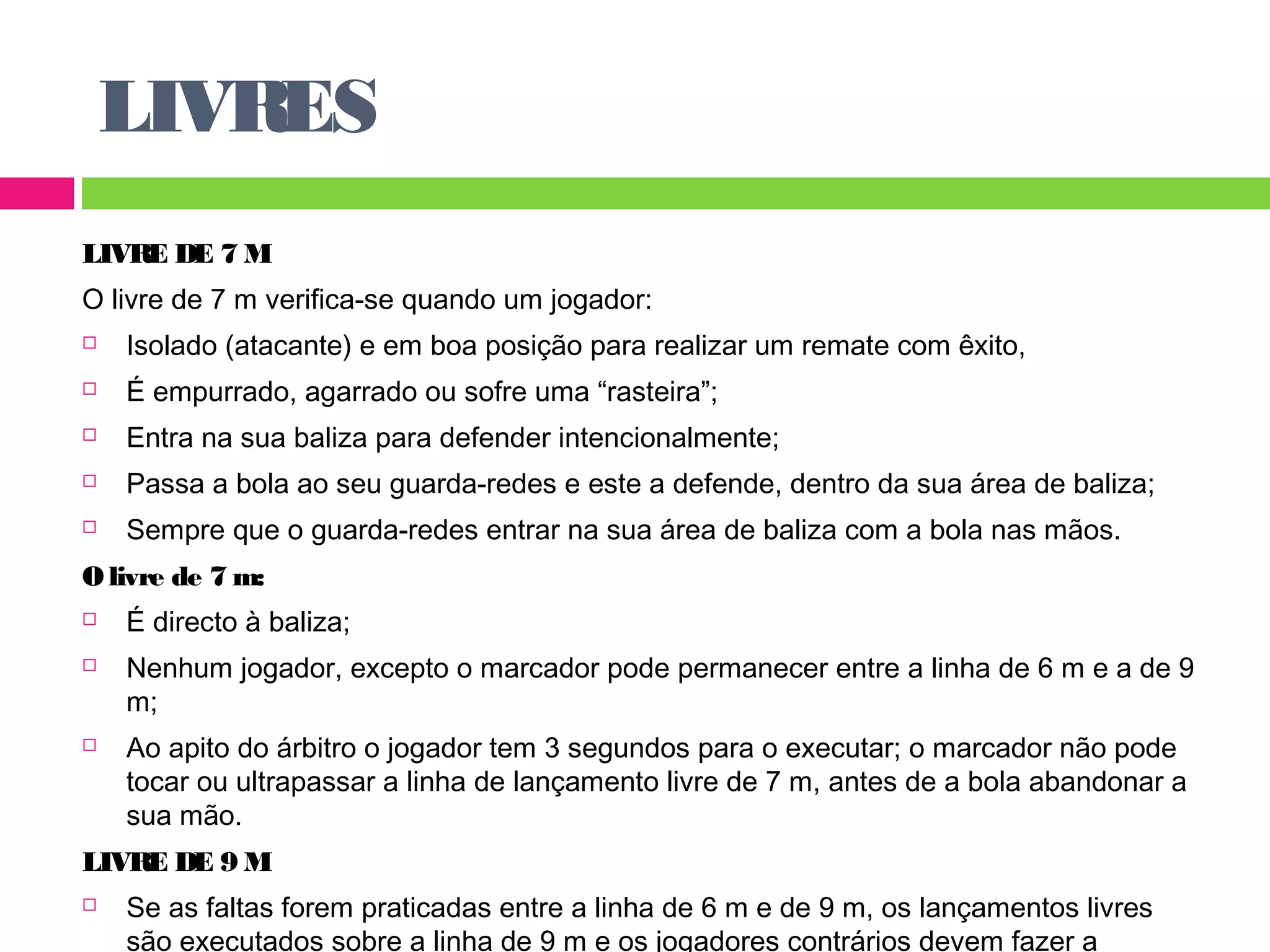 LIVRES 
LIVRE DE 7 M 
O livre de 7 m verifica-se quando um jogador: 
 Isolado (atacante) e em boa posição para realizar um remate com êxito, 
 É empurrado, agarrado ou sofre uma “rasteira”; 
 Entra na sua baliza para defender intencionalmente; 
 Passa a bola ao seu guarda-redes e este a defende, dentro da sua área de baliza; 
 Sempre que o guarda-redes entrar na sua área de baliza com a bola nas mãos. 
O livre de 7 m: 
 É directo à baliza; 
 Nenhum jogador, excepto o marcador pode permanecer entre a linha de 6 m e a de 9 
m; 
 Ao apito do árbitro o jogador tem 3 segundos para o executar; o marcador não pode 
tocar ou ultrapassar a linha de lançamento livre de 7 m, antes de a bola abandonar a 
sua mão. 
LIVRE DE 9 M 
 Se as faltas forem praticadas entre a linha de 6 m e de 9 m, os lançamentos livres 
são executados sobre a linha de 9 m e os jogadores contrários devem fazer a 
 