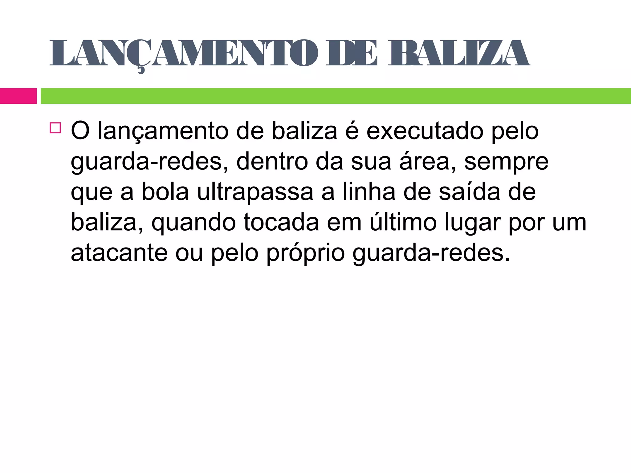 LANÇAMENTO DE BALIZA 
 O lançamento de baliza é executado pelo 
guarda-redes, dentro da sua área, sempre 
que a bola ultrapassa a linha de saída de 
baliza, quando tocada em último lugar por um 
atacante ou pelo próprio guarda-redes. 
 