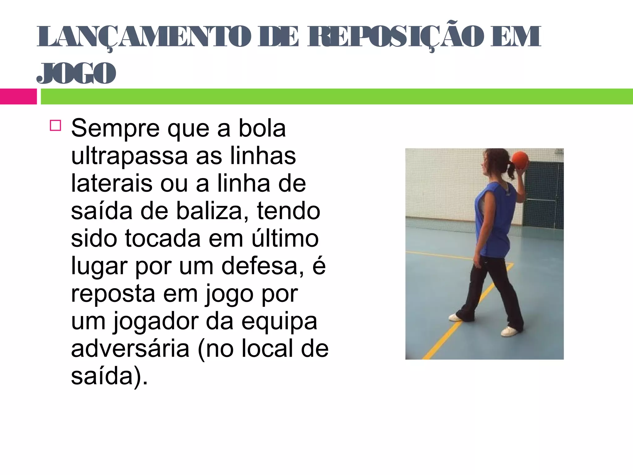 LANÇAMENTO DE REPOSIÇÃO EM 
JOGO 
 Sempre que a bola 
ultrapassa as linhas 
laterais ou a linha de 
saída de baliza, tendo 
sido tocada em último 
lugar por um defesa, é 
reposta em jogo por 
um jogador da equipa 
adversária (no local de 
saída). 
 