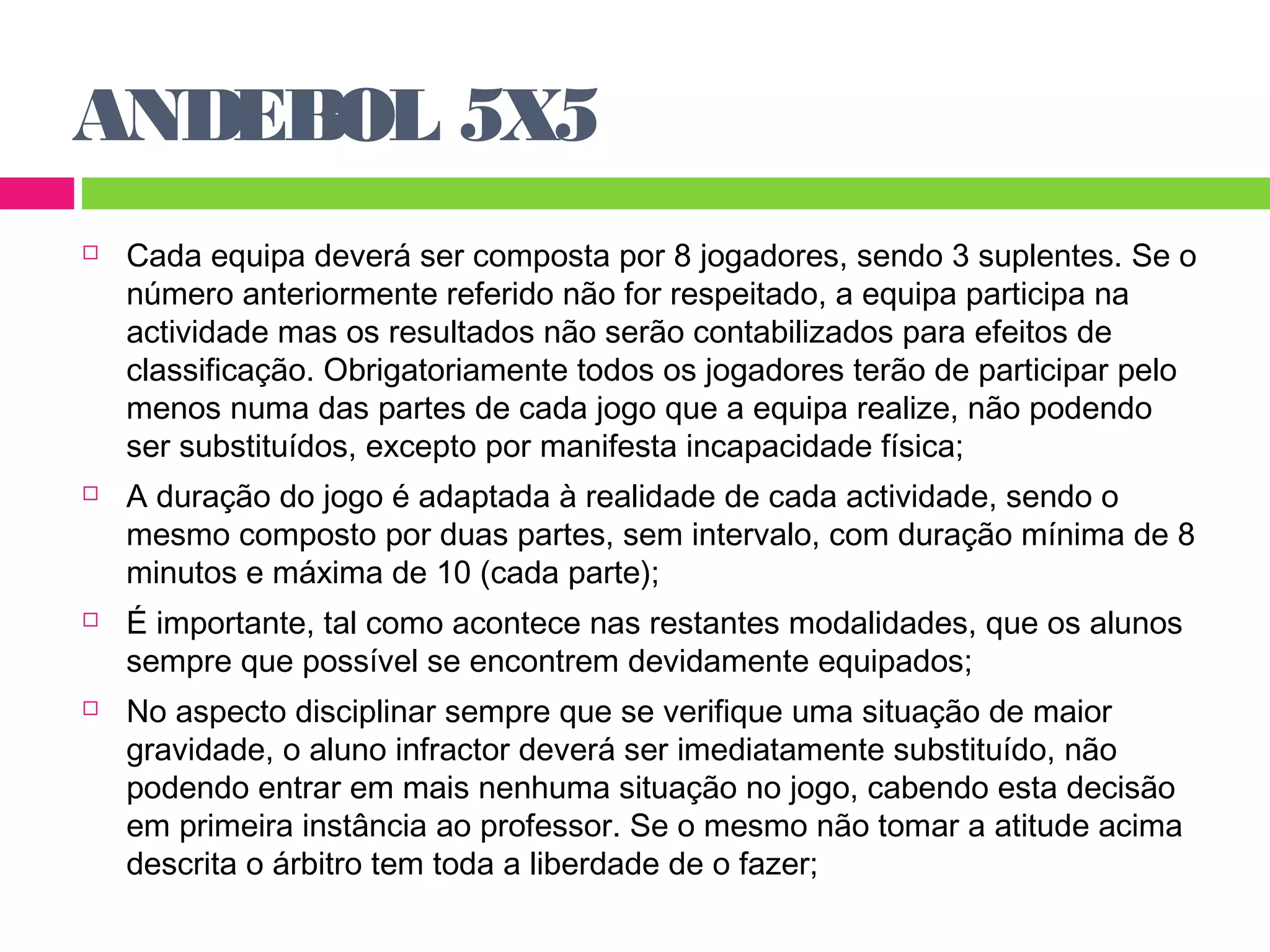 ANDEBOL 5X5 
 Cada equipa deverá ser composta por 8 jogadores, sendo 3 suplentes. Se o 
número anteriormente referido não for respeitado, a equipa participa na 
actividade mas os resultados não serão contabilizados para efeitos de 
classificação. Obrigatoriamente todos os jogadores terão de participar pelo 
menos numa das partes de cada jogo que a equipa realize, não podendo 
ser substituídos, excepto por manifesta incapacidade física; 
 A duração do jogo é adaptada à realidade de cada actividade, sendo o 
mesmo composto por duas partes, sem intervalo, com duração mínima de 8 
minutos e máxima de 10 (cada parte); 
 É importante, tal como acontece nas restantes modalidades, que os alunos 
sempre que possível se encontrem devidamente equipados; 
 No aspecto disciplinar sempre que se verifique uma situação de maior 
gravidade, o aluno infractor deverá ser imediatamente substituído, não 
podendo entrar em mais nenhuma situação no jogo, cabendo esta decisão 
em primeira instância ao professor. Se o mesmo não tomar a atitude acima 
descrita o árbitro tem toda a liberdade de o fazer; 
 