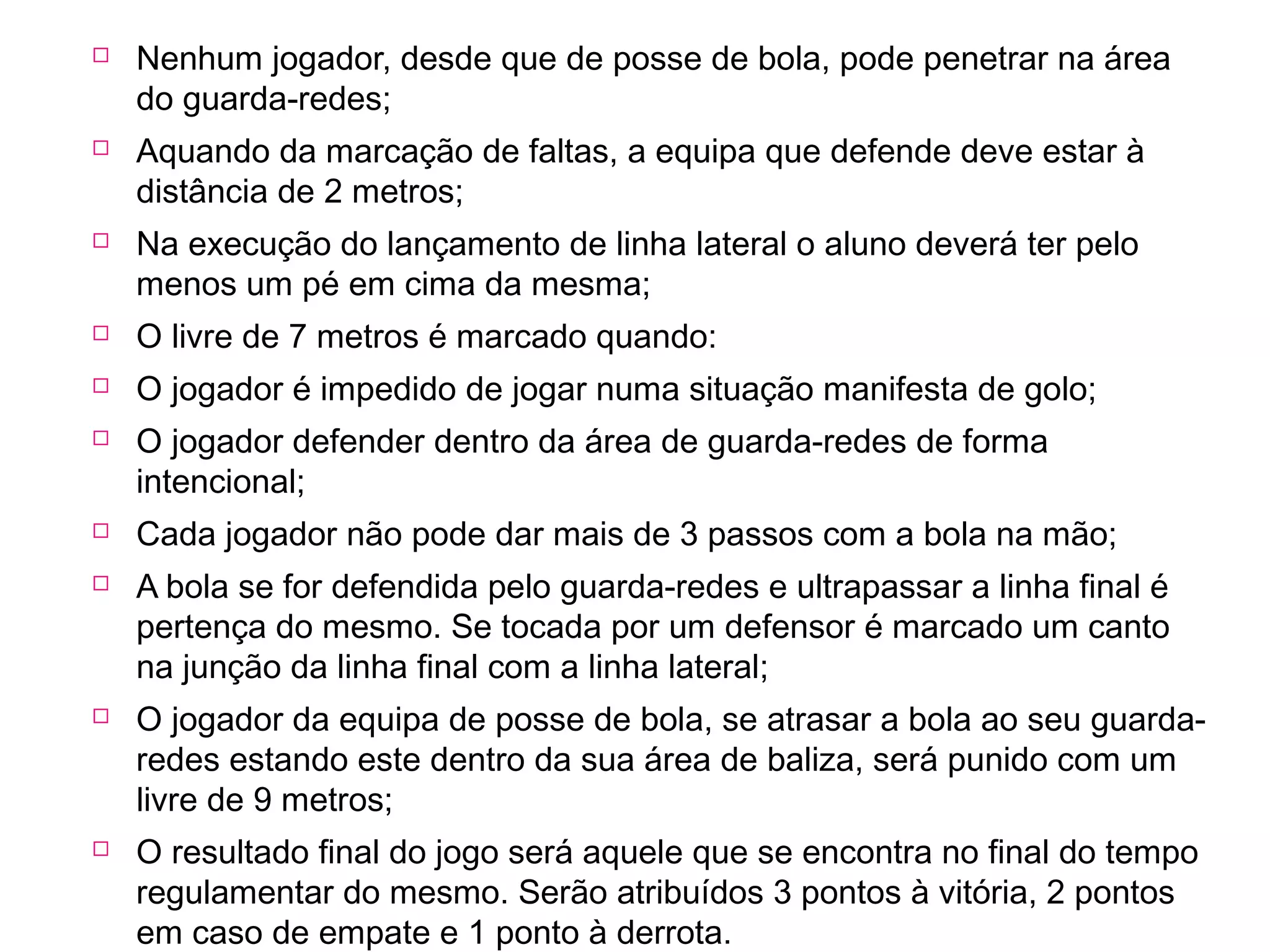  Nenhum jogador, desde que de posse de bola, pode penetrar na área 
do guarda-redes; 
 Aquando da marcação de faltas, a equipa que defende deve estar à 
distância de 2 metros; 
 Na execução do lançamento de linha lateral o aluno deverá ter pelo 
menos um pé em cima da mesma; 
 O livre de 7 metros é marcado quando: 
 O jogador é impedido de jogar numa situação manifesta de golo; 
 O jogador defender dentro da área de guarda-redes de forma 
intencional; 
 Cada jogador não pode dar mais de 3 passos com a bola na mão; 
 A bola se for defendida pelo guarda-redes e ultrapassar a linha final é 
pertença do mesmo. Se tocada por um defensor é marcado um canto 
na junção da linha final com a linha lateral; 
 O jogador da equipa de posse de bola, se atrasar a bola ao seu guarda-redes 
estando este dentro da sua área de baliza, será punido com um 
livre de 9 metros; 
 O resultado final do jogo será aquele que se encontra no final do tempo 
regulamentar do mesmo. Serão atribuídos 3 pontos à vitória, 2 pontos 
em caso de empate e 1 ponto à derrota. 
 