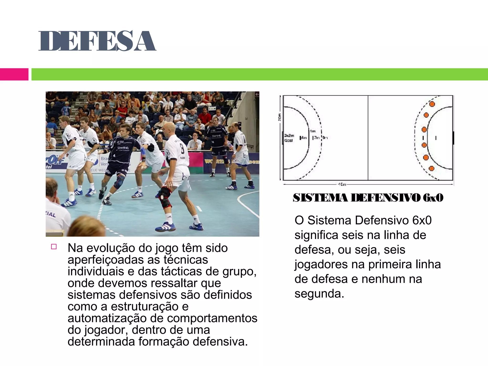 DEFESA 
 Na evolução do jogo têm sido 
aperfeiçoadas as técnicas 
individuais e das tácticas de grupo, 
onde devemos ressaltar que 
sistemas defensivos são definidos 
como a estruturação e 
automatização de comportamentos 
do jogador, dentro de uma 
determinada formação defensiva. 
SISTEMA DEFENSIVO 6x0 
O Sistema Defensivo 6x0 
significa seis na linha de 
defesa, ou seja, seis 
jogadores na primeira linha 
de defesa e nenhum na 
segunda. 
 