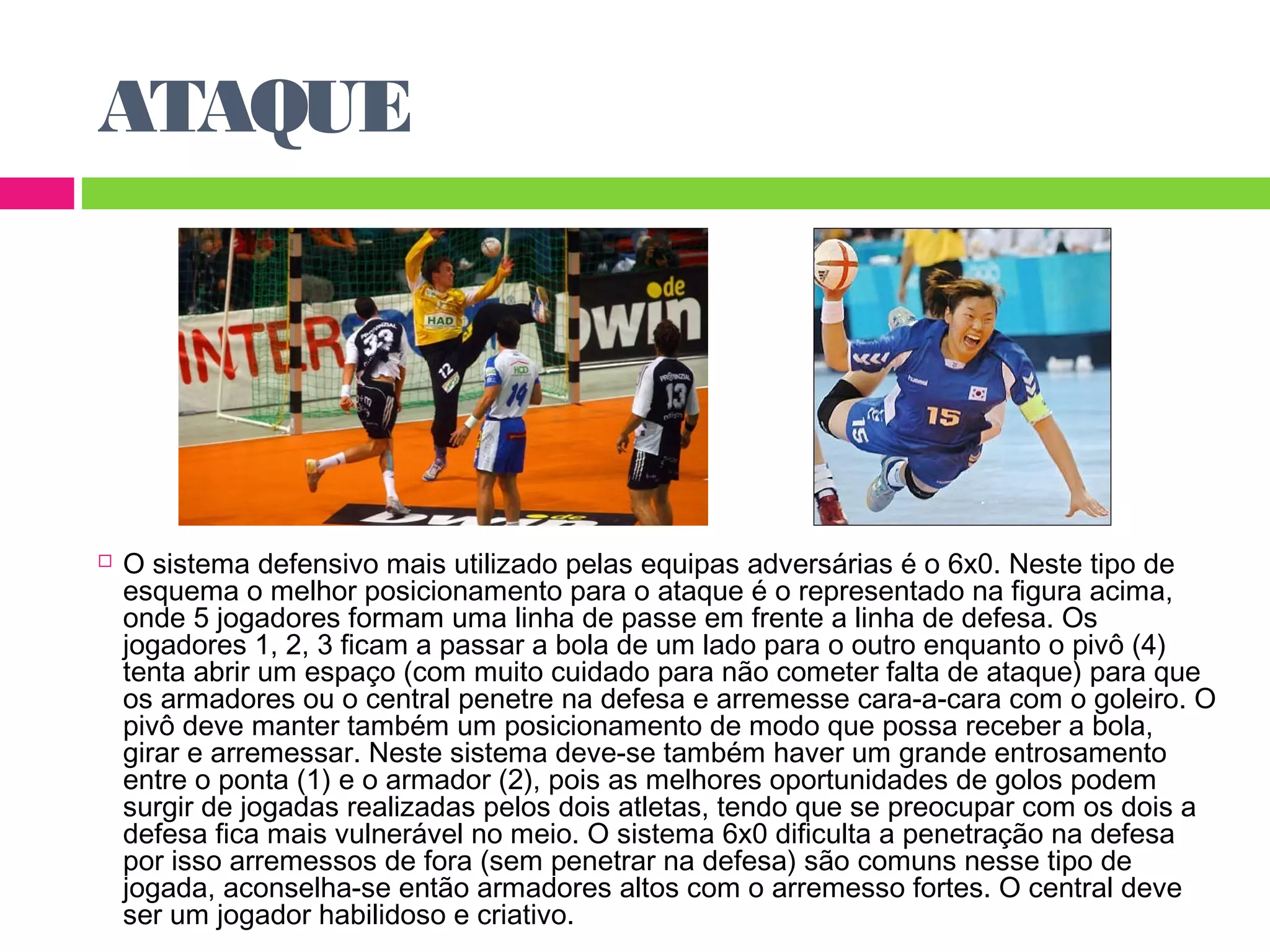 ATAQUE 
 O sistema defensivo mais utilizado pelas equipas adversárias é o 6x0. Neste tipo de 
esquema o melhor posicionamento para o ataque é o representado na figura acima, 
onde 5 jogadores formam uma linha de passe em frente a linha de defesa. Os 
jogadores 1, 2, 3 ficam a passar a bola de um lado para o outro enquanto o pivô (4) 
tenta abrir um espaço (com muito cuidado para não cometer falta de ataque) para que 
os armadores ou o central penetre na defesa e arremesse cara-a-cara com o goleiro. O 
pivô deve manter também um posicionamento de modo que possa receber a bola, 
girar e arremessar. Neste sistema deve-se também haver um grande entrosamento 
entre o ponta (1) e o armador (2), pois as melhores oportunidades de golos podem 
surgir de jogadas realizadas pelos dois atletas, tendo que se preocupar com os dois a 
defesa fica mais vulnerável no meio. O sistema 6x0 dificulta a penetração na defesa 
por isso arremessos de fora (sem penetrar na defesa) são comuns nesse tipo de 
jogada, aconselha-se então armadores altos com o arremesso fortes. O central deve 
ser um jogador habilidoso e criativo. 
 