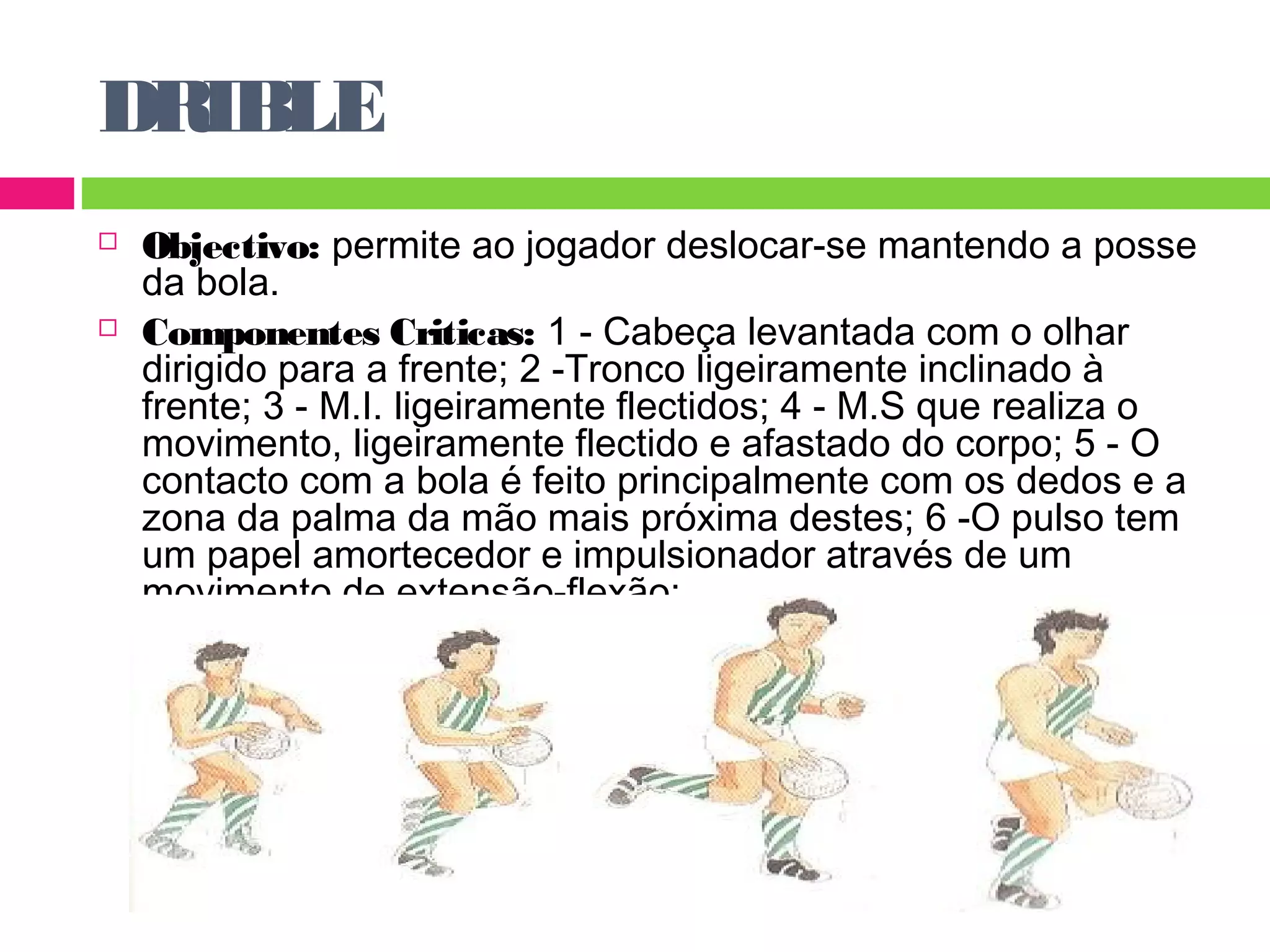 DRIBLE 
 Objectivo: permite ao jogador deslocar-se mantendo a posse 
da bola. 
 Componentes Criticas: 1 - Cabeça levantada com o olhar 
dirigido para a frente; 2 -Tronco ligeiramente inclinado à 
frente; 3 - M.I. ligeiramente flectidos; 4 - M.S que realiza o 
movimento, ligeiramente flectido e afastado do corpo; 5 - O 
contacto com a bola é feito principalmente com os dedos e a 
zona da palma da mão mais próxima destes; 6 -O pulso tem 
um papel amortecedor e impulsionador através de um 
movimento de extensão-flexão; 
 