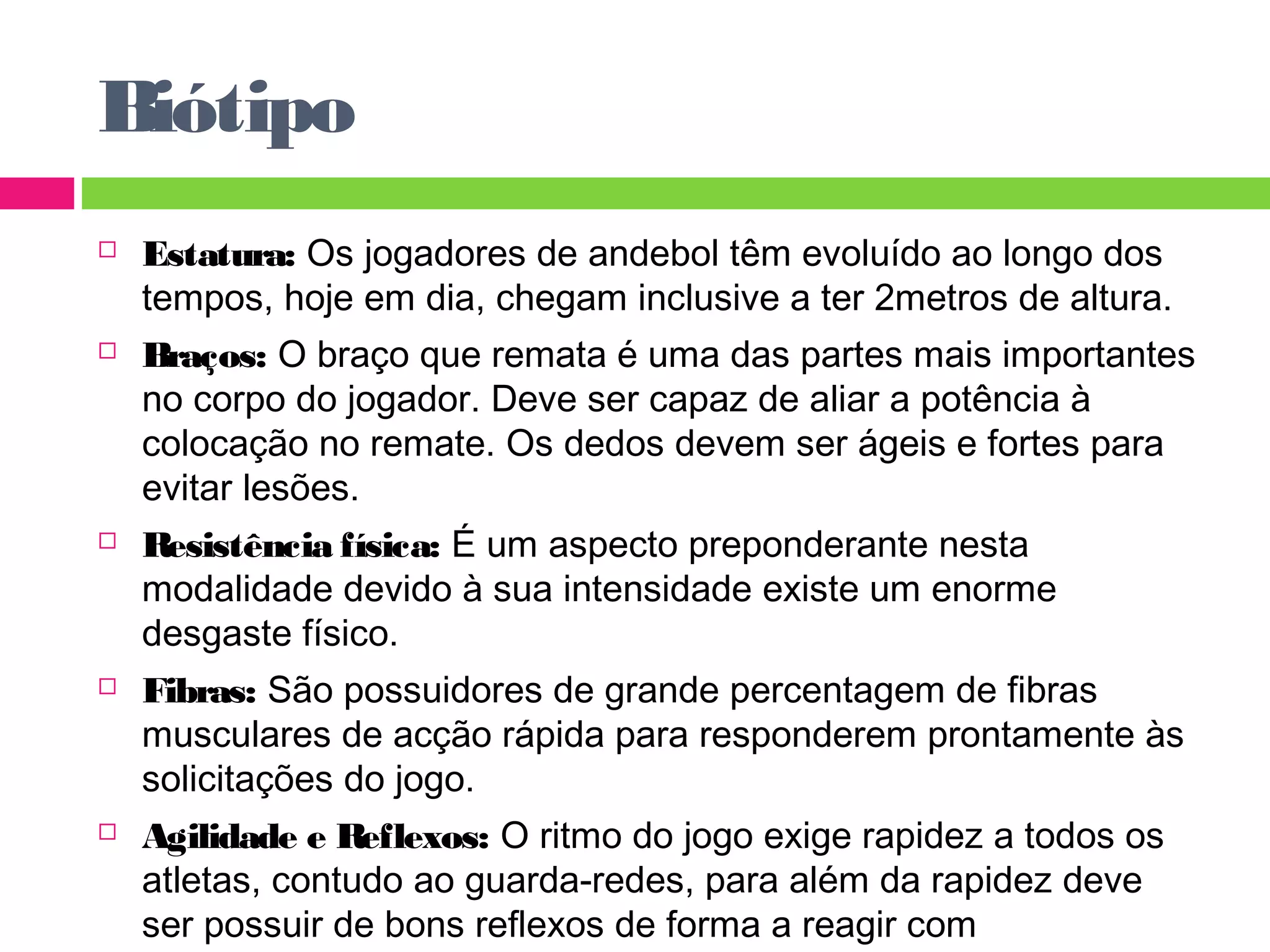 Biótipo 
 Estatura: Os jogadores de andebol têm evoluído ao longo dos 
tempos, hoje em dia, chegam inclusive a ter 2metros de altura. 
 Braços: O braço que remata é uma das partes mais importantes 
no corpo do jogador. Deve ser capaz de aliar a potência à 
colocação no remate. Os dedos devem ser ágeis e fortes para 
evitar lesões. 
 Resistência física: É um aspecto preponderante nesta 
modalidade devido à sua intensidade existe um enorme 
desgaste físico. 
 Fibras: São possuidores de grande percentagem de fibras 
musculares de acção rápida para responderem prontamente às 
solicitações do jogo. 
 Agilidade e Reflexos: O ritmo do jogo exige rapidez a todos os 
atletas, contudo ao guarda-redes, para além da rapidez deve 
ser possuir de bons reflexos de forma a reagir com 
extraordinária prontidão. 
 