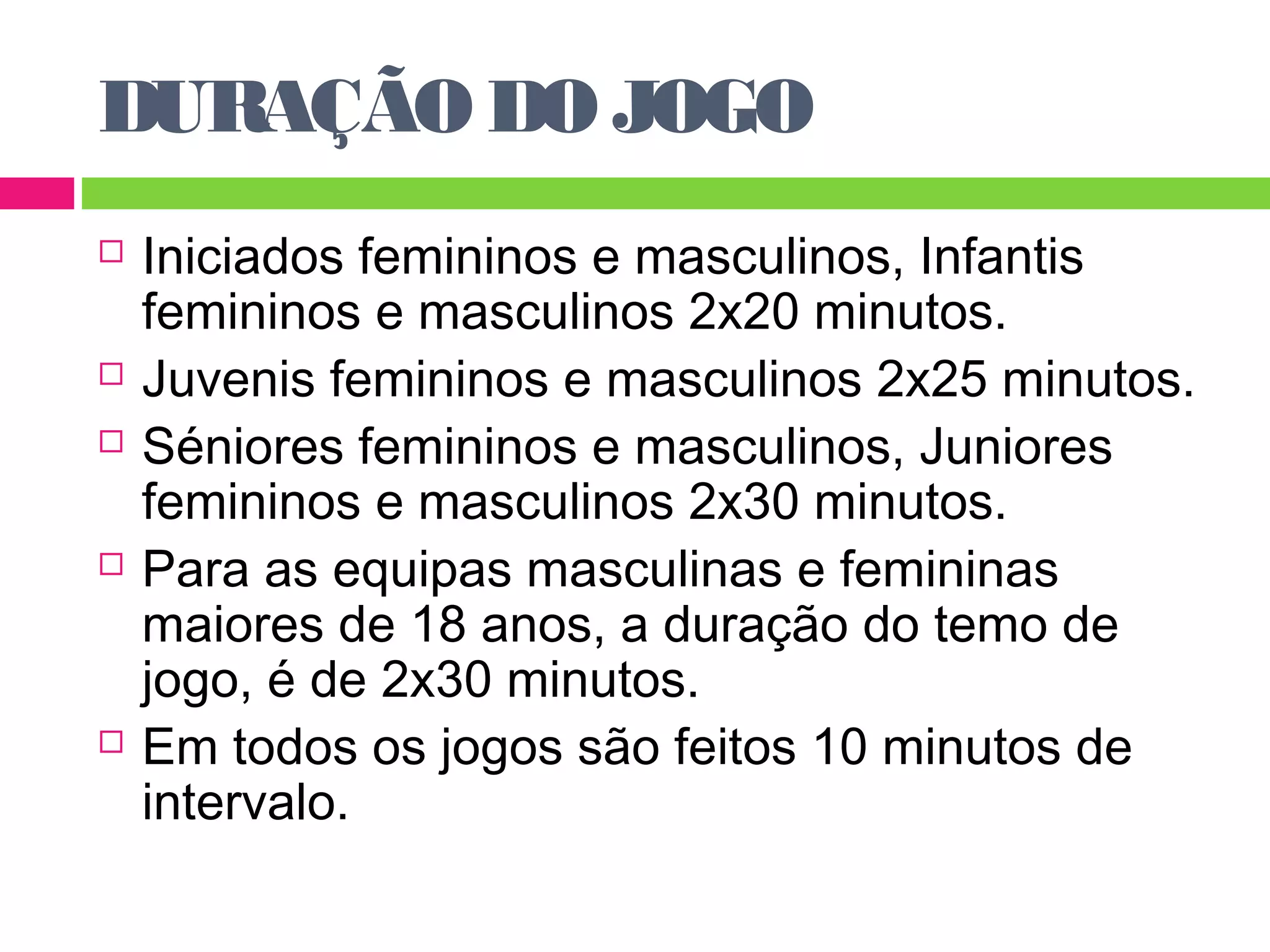 DURAÇÃO DO JOGO 
 Iniciados femininos e masculinos, Infantis 
femininos e masculinos 2x20 minutos. 
 Juvenis femininos e masculinos 2x25 minutos. 
 Séniores femininos e masculinos, Juniores 
femininos e masculinos 2x30 minutos. 
 Para as equipas masculinas e femininas 
maiores de 18 anos, a duração do temo de 
jogo, é de 2x30 minutos. 
 Em todos os jogos são feitos 10 minutos de 
intervalo. 
 