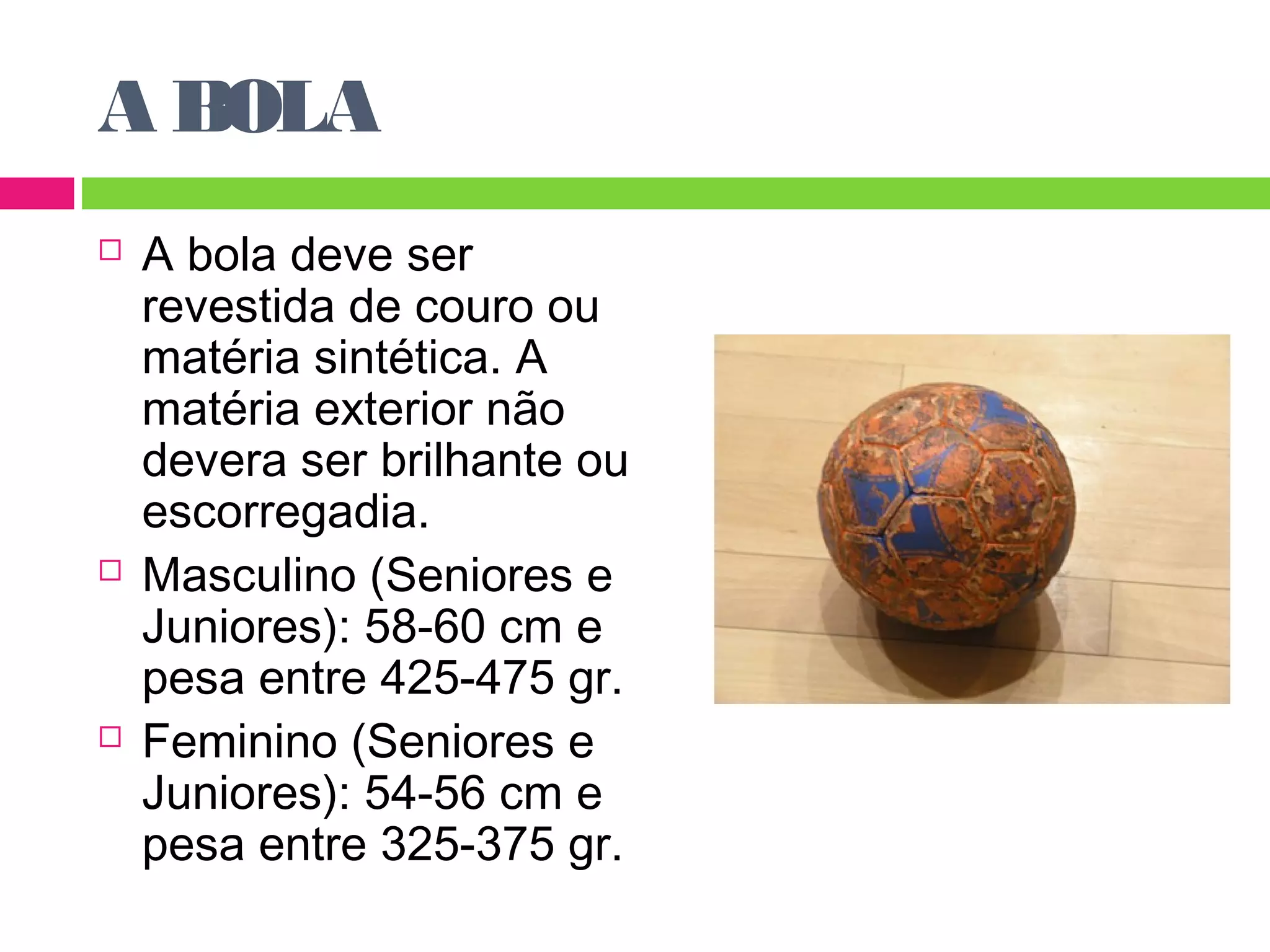 A BOLA 
 A bola deve ser 
revestida de couro ou 
matéria sintética. A 
matéria exterior não 
devera ser brilhante ou 
escorregadia. 
 Masculino (Seniores e 
Juniores): 58-60 cm e 
pesa entre 425-475 gr. 
 Feminino (Seniores e 
Juniores): 54-56 cm e 
pesa entre 325-375 gr. 
 