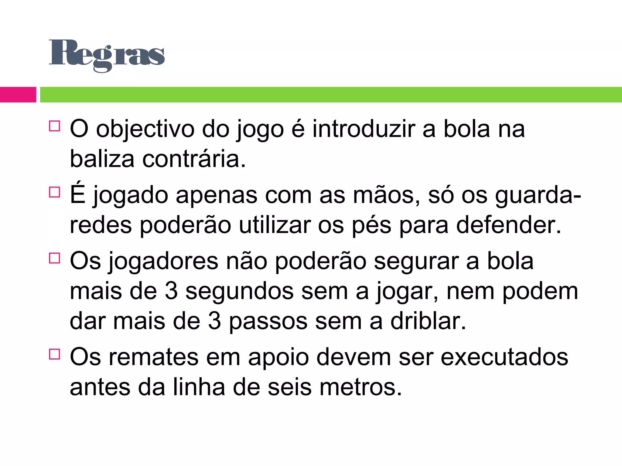 Regras 
 O objectivo do jogo é introduzir a bola na 
baliza contrária. 
 É jogado apenas com as mãos, só os guarda-redes 
poderão utilizar os pés para defender. 
 Os jogadores não poderão segurar a bola 
mais de 3 segundos sem a jogar, nem podem 
dar mais de 3 passos sem a driblar. 
 Os remates em apoio devem ser executados 
antes da linha de seis metros. 
 