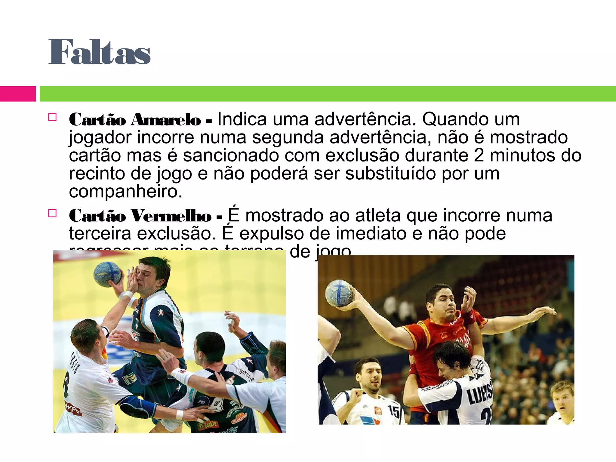 Faltas 
 Cartão Amarelo - Indica uma advertência. Quando um 
jogador incorre numa segunda advertência, não é mostrado 
cartão mas é sancionado com exclusão durante 2 minutos do 
recinto de jogo e não poderá ser substituído por um 
companheiro. 
 Cartão Vermelho - É mostrado ao atleta que incorre numa 
terceira exclusão. É expulso de imediato e não pode 
regressar mais ao terreno de jogo. 
 
