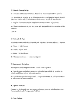 5. Faltas de Comparências

a) Considera-se falta de comparência, devendo ser decretada pelo árbitro quando:

i. A equipa não se apresenta no recinto de jogo no horário estabelecido para o início do
jogo, com tolerância de 10 minutos coincidentes com o período de aquecimento;

ii. A equipa não se apresente em campo com o número mínimo de jogadores;

b) Falta de comparência - o jogo será ganho pela equipa adversária e o resultado será o
seguinte:

i. 15 – 0



6. Pontuação de Jogo

A pontuação atribuída a cada equipa por jogo, segundo o resultado obtido, é a seguinte:

a) Vitória – 3 (três) Pontos

b) Empate – 1 (um) Ponto

c) Derrota – 0 (zero) Pontos

d) Falta de comparência – (-1/menos um) ponto.



7. Regulamento Disciplinar

As sanções a considerar para os efeitos devidos são as seguintes:

a) Expulsão por acumulação de amarelos – o jogador fica proibido de participar na
própria modalidade no jogo da jornada seguinte;

b) Expulsão por agressão ou equivalente – o jogador é interdito de participar em todas
as modalidades no resto do torneio.



8. Aspectos Técnicos

Os aspectos técnicos não previstos neste regulamento regem-se pelos Regulamentos e
Normas da Federação Portuguesa de Andebol.



9. Casos Omissos
 