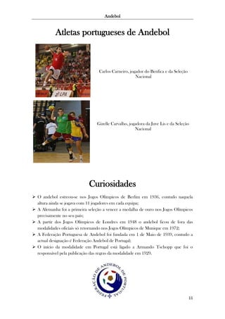 Andebol

Atletas portugueses de Andebol

Carlos Carneiro, jogador do Benfica e da Seleção
Nacional

Gizelle Carvalho, jogadora da Juve Lis e da Seleção
Nacional

Curiosidades
 O andebol estreou-se nos Jogos Olímpicos de Berlim em 1936, contudo naquela
altura ainda se jogava com 11 jogadores em cada equipa;
 A Alemanha foi a primeira seleção a vencer a medalha de ouro nos Jogos Olímpicos
precisamente no seu país;
 A partir dos Jogos Olímpicos de Londres em 1948 o andebol ficou de fora das
modalidades oficiais só retornando nos Jogos Olímpicos de Munique em 1972;
 A Federação Portuguesa de Andebol foi fundada em 1 de Maio de 1939, contudo a
actual designação é Federação Andebol de Portugal;
 O início da modalidade em Portugal está ligado a Armando Tschopp que foi o
responsável pela publicação das regras da modalidade em 1929.

11

 