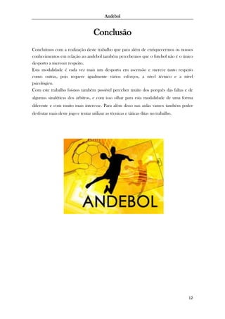 Andebol

Conclusão
Concluímos com a realização deste trabalho que para além de enriquecermos os nossos
conhecimentos em relação ao andebol também percebemos que o futebol não é o único
desporto a merecer respeito.
Esta modalidade é cada vez mais um desporto em ascensão e merece tanto respeito
como outras, pois requere igualmente vários esforços, a nível técnico e a nível
psicológico.
Com este trabalho foi-nos também possível perceber muito dos porquês das faltas e de
algumas sinaléticas dos árbitros, e com isso olhar para esta modalidade de uma forma
diferente e com muito mais interesse. Para além disso nas aulas vamos também poder
desfrutar mais deste jogo e tentar utilizar as técnicas e táticas ditas no trabalho.

12

 