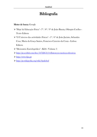 Andebol

Bibliografia
Motor de busca: Google
 "Hoje há Educação Física" - 7º / 8º / 9º de João Barata, Olímpio Coelho Texto Editora
 "O Universo das actividades Físicas" - 5º / 6º de João Jacinto, Sebastião
Cruz, Maria da Graça Santos, Francisco Carreiro da Costa - Lisboa
Editora
 "Dicionário Enciclopédico" - KLS - Volume 3
 http://pt.scribd.com/doc/51722651/14/Intencoes-tacticas-ofensivas
 http://www.fpa.pt
 http://pt.wikipedia.org/wiki/Andebol

13

 