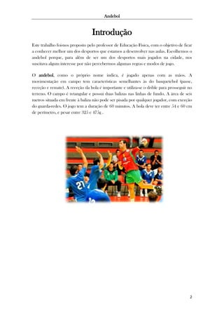 Andebol

Introdução
Este trabalho foi-nos proposto pelo professor de Educação Física, com o objetivo de ficar
a conhecer melhor um dos desportos que estamos a desenvolver nas aulas. Escolhemos o
andebol porque, para além de ser um dos desportos mais jogados na cidade, nos
suscitava algum interesse por não percebermos algumas regras e modos de jogo.
O andebol, como o próprio nome indica, é jogado apenas com as mãos. A
movimentação em campo tem características semelhantes às do basquetebol (passe,
receção e remate). A receção da bola é importante e utiliza-se o drible para prosseguir no
terreno. O campo é retangular e possui duas balizas nas linhas de fundo. A área de seis
metros situada em frente à baliza não pode ser pisada por qualquer jogador, com exceção
do guarda-redes. O jogo tem a duração de 60 minutos. A bola deve ter entre 54 e 60 cm
de perímetro, e pesar entre 325 e 475g .

2

 