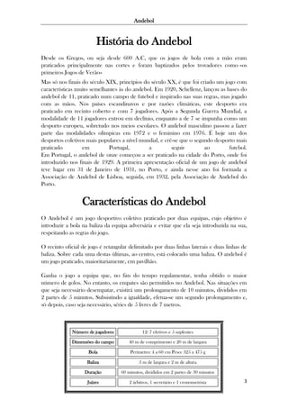 Andebol

História do Andebol
Desde os Gregos, ou seja desde 600 A.C, que os jogos de bola com a mão eram
praticados principalmente nas cortes e foram baptizados pelos trovadores como «os
primeiros Jogos de Verão»
Mas só nos finais do século XIX, princípios do século XX, é que foi criado um jogo com
características muito semelhantes às do andebol. Em 1920, Schellenz, lançou as bases do
andebol de 11, praticado num campo de futebol e inspirado nas suas regras, mas jogado
com as mãos. Nos países escandinavos e por razões climáticas, este desporto era
praticado em recinto coberto e com 7 jogadores. Após a Segunda Guerra Mundial, a
modalidade de 11 jogadores entrou em declínio, enquanto a de 7 se impunha como um
desporto europeu, sobretudo nos meios escolares. O andebol masculino passou a fazer
parte das modalidades olímpicas em 1972 e o feminino em 1976. É hoje um dos
desportos coletivos mais populares a nível mundial, e crê-se que o segundo desporto mais
praticado
em
Portugal,
a
seguir
ao
futebol.
Em Portugal, o andebol de onze começou a ser praticado na cidade do Porto, onde foi
introduzido nos finais de 1929. A primeira apresentação oficial de um jogo de andebol
teve lugar em 31 de Janeiro de 1931, no Porto, e ainda nesse ano foi formada a
Associação de Andebol de Lisboa, seguida, em 1932, pela Associação de Andebol do
Porto.

Características do Andebol
O Andebol é um jogo desportivo coletivo praticado por duas equipas, cujo objetivo é
introduzir a bola na baliza da equipa adversária e evitar que ela seja introduzida na sua,
respeitando as regras do jogo.
O recinto oficial de jogo é retangular delimitado por duas linhas laterais e duas linhas de
baliza. Sobre cada uma destas últimas, ao centro, está colocado uma baliza. O andebol é
um jogo praticado, maioritariamente, em pavilhão.
Ganha o jogo a equipa que, no fim do tempo regulamentar, tenha obtido o maior
número de golos. No entanto, os empates são permitidos no Andebol. Nas situações em
que seja necessário desempatar, existirá um prolongamento de 10 minutos, divididos em
2 partes de 5 minutos. Subsistindo a igualdade, efetua-se um segundo prolongamento e,
só depois, caso seja necessário, séries de 5 livres de 7 metros.

Número de jogadores

12: 7 efetivos e 5 suplentes

Dimensões do campo

40 m de comprimento e 20 m de largura

Bola

Perímetro: 4 a 60 cm Peso: 325 a 475 g

Baliza

3 m de largura e 2 m de altura

Duração

60 minutos, divididos em 2 partes de 30 minutos

Juízes

2 árbitros, 1 secretário e 1 cronometrista

3

 