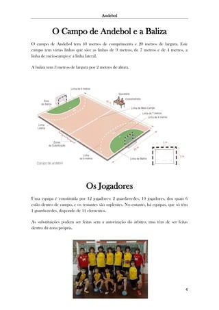 Andebol

O Campo de Andebol e a Baliza
O campo de Andebol tem 40 metros de comprimento e 20 metros de largura. Este
campo tem várias linhas que são: as linhas de 9 metros, de 7 metros e de 4 metros, a
linha de meio-campo e a linha lateral.
A baliza tem 3 metros de largura por 2 metros de altura.

Os Jogadores
Uma equipa é constituída por 12 jogadores: 2 guarda-redes, 10 jogadores, dos quais 6
estão dentro de campo, e os restantes são suplentes. No entanto, há equipas, que só têm
1 guarda-redes, dispondo de 11 elementos.
As substituições podem ser feitas sem a autorização do árbitro, mas têm de ser feitas
dentro da zona própria.

4

 