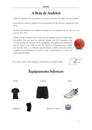 Andebol

A Bola de Andebol
A bola de Andebol varia no perímetro e no peso, consoante os escalões em que é jogada.
No escalão de seniores e juniores tem um perímetro de 58 a 60 cm e um peso de 425 a
475 g.
Na classe das senhoras e no escalão dos juvenis tem um perímetro de 54 a 56 cm e um
peso de 325 a 400 g.
A bola só pode ser jogada com as mãos ou com qualquer parte do corpo acima
dos joelhos. Esta não pode ser agarrada durante mais de 3 segundos, com
exceção dos jogos de iniciantes desta modalidade. Os jogadores não podem dar
mais de 3 passos com a bola na mão. No Andebol, é obrigatório usar o drible
com uma das mãos, e se a bola for agarrada durante o drible com as duas mãos,
o jogador terá imediatamente de passar a bola a outro jogador ou rematar (se
estiver perto da baliza).

Só é golo, quando a bola ultrapassa completamente a linha de baliza.

Equipamento/Adereços
T-shirt

Joelheiras

Calções

Ténis

Protetor de dedos

5

 