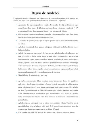 Andebol

Regras de Andebol
A equipa de andebol é formada por 7 jogadores de campo (dois pontas, dois laterais, um
central, um pivot e um guarda-redes) e tendo um máximo de 7 suplentes.


A duração dos jogos depende do escalão. No escalão dos 12 aos16 anos o jogo
dura 50min, duas partes de 25min e um intervalo de 15min; no escalão de “+16”
o jogo dura 60min, duas partes de 30min e um intervalo de 15min.



O terreno de jogo tem uma forma retangular e é compreendido entre duas linhas
laterais de 40 m e duas linhas de baliza de 20 m.



O sistema de pontuação diz que só é golo quando a bola passa totalmente a linha
de baliza.



A bola é considerada fora quando ultrapassa totalmente as linhas laterais ou as
linhas de baliza.



A bola é reposta em jogo através de: lançamento pela linha lateral, colocando um
dos pés sobre a linha lateral onde a bola saiu e o outro fora do terreno;
lançamento de canto, ocorre quando a bola sai pela linha de baliza tendo sido o
último jogador a tocar um defesa (exceto o guarda-redes) e é realizado com um pé
sobre a marcação de canto; lançamento de baliza, quando a bola sai pela linha de
baliza tendo sido o último jogador a tocar um atacante ou o guarda-redes, a bola é
passada pelo guarda-redes em qualquer parte da sua área.



Não há limite de substituições por jogo.



As ações consideradas faltas resultam num lançamento livre. Os jogadores
defensores têm de estar no mínimo a 3 m do local da marcação. Se a falta ocorrer
entre a linha de 6 m e 9 m, a falta é marcada de igual maneira mas sobre a linha
de 9 m. É possível marcar as faltas diretamente para a baliza. Quando um jogador
sofre falta em situação manifesta de golo ou um defesa viola a área do guardaredes é marcado um livre de 7 m. Este marca-se na marca de 7 m diretamente
para a baliza.



A bola só pode ser jogada com as mãos, caso contrário é falta. Também não é
permitido ficar com a bola na mão mais de 3 segundos consecutivos, nem dar
mais do que 3 passos consecutivos, sem driblar (Passos).



Um jogador não pode dar mais de três passos com a bola na mão sem driblar.

8

 