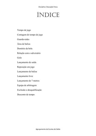 Disciplina: Educação Física
Agrupamento de Escolas de Sátão
ÍNDICE
Tempo de jogo
Contagem do tempo de jogo
Guarda-redes
Área de baliza
Domínio da bola
Relação com o adversário
Golo
Lançamento de saída
Reposição em jogo
Lançamento de baliza
Lançamento livre
Lançamento de 7 metros
Equipa de arbitragem
Exclusão e desqualificação
Desconto de tempo
 