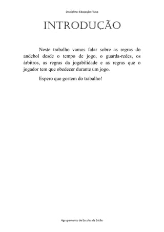 Disciplina: Educação Física
Agrupamento de Escolas de Sátão
Introdução
Neste trabalho vamos falar sobre as regras do
andebol desde o tempo de jogo, o guarda-redes, os
árbitros, as regras da jogabilidade e as regras que o
jogador tem que obedecer durante um jogo.
Espero que gostem do trabalho!
 