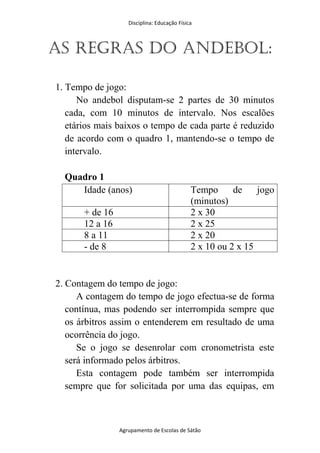 Disciplina: Educação Física
Agrupamento de Escolas de Sátão
As regras do Andebol:
1. Tempo de jogo:
No andebol disputam-se 2 partes de 30 minutos
cada, com 10 minutos de intervalo. Nos escalões
etários mais baixos o tempo de cada parte é reduzido
de acordo com o quadro 1, mantendo-se o tempo de
intervalo.
Quadro 1
Idade (anos) Tempo de jogo
(minutos)
+ de 16 2 x 30
12 a 16 2 x 25
8 a 11 2 x 20
- de 8 2 x 10 ou 2 x 15
2. Contagem do tempo de jogo:
A contagem do tempo de jogo efectua-se de forma
contínua, mas podendo ser interrompida sempre que
os árbitros assim o entenderem em resultado de uma
ocorrência do jogo.
Se o jogo se desenrolar com cronometrista este
será informado pelos árbitros.
Esta contagem pode também ser interrompida
sempre que for solicitada por uma das equipas, em
 