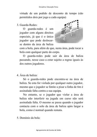 Disciplina: Educação Física
Agrupamento de Escolas de Sátão
virtude de um pedido de desconto de tempo (são
permitidos dois por jogo a cada equipa)
3. Guarda-Redes:
O guarda-redes é um
jogador com alguns direitos
especiais, já que é o único
jogador que pode deslocar-
se dentro da área de baliza
com a bola, para além de que, nesta área, pode tocar a
bola com qualquer parte do corpo.
O guarda-redes pode sair da área de baliza
passando, nesse caso a estar sujeito a regras iguais às
dos outros jogadores.
4. Área de baliza:
Só o guarda-redes pode encontra-se na área de
baliza. Se esta for violada por qualquer outro jogador,
mesmo que o jogador se limite a pisar a linha de 6m é
assinalada falta contra a sua equipa.
No entanto, se o jogador que violar a área de
baliza não interferir na jogada em curso não será
assinalada falta. O mesmo se passa quando o jogador
contacta com o solo da área de baliza após largar a
bola, como é normal quando remata.
5. Domínio da bola:
 