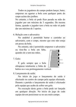 Disciplina: Educação Física
Agrupamento de Escolas de Sátão
Todos os jogadores de campo podem lançar, bater,
empurrar ou agarrar a bola com qualquer parte do
corpo acima dos joelhos.
No entanto, a bola só pode ficar parada na mão do
jogador por um máximo de 3 segundos. Da mesma
forma, quando o jogador tem a bola na mão só pode
dar um máximo de 3 apoios.
6. Relação com o adversário:
No andebol é permitido barrar o caminho ao
adversário, com o corpo, mesmo que este não esteja
em posse da bola.
No entanto, não é permitido empurrar o adversário
ou tirar-lhe a bola em falta,
quando ele a tem nas mãos.
7. Golo:
É golo sempre que a bola
ultrapassa totalmente a linha de
baliza ou o seu prolongamento vertical.
8. Lançamento de saída:
No início do jogo o lançamento de saída é
efectuado no centro do campo pela equipa efectuada.
Durante a partida o lançamento de saída é efectuado
pela equipa que acaba de sofrer um golo.
Na execução deste gesto a bola pode ser lançada
em qualquer direção. No início do jogo de cada
equipa devem posicionar-se no seu meio campo.
 